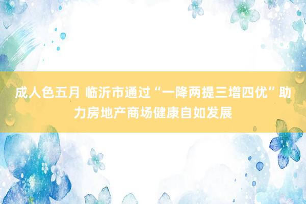成人色五月 临沂市通过“一降两提三增四优”助力房地产商场健康自如发展