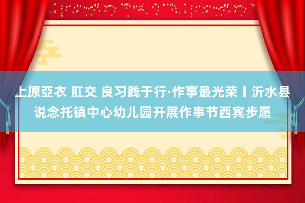 上原亞衣 肛交 良习践于行·作事最光荣丨沂水县说念托镇中心幼儿园开展作事节西宾步履