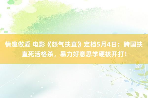 情趣做爱 电影《怒气扶直》定档5月4日：跨国扶直死活格杀，暴力好意思学硬核开打！