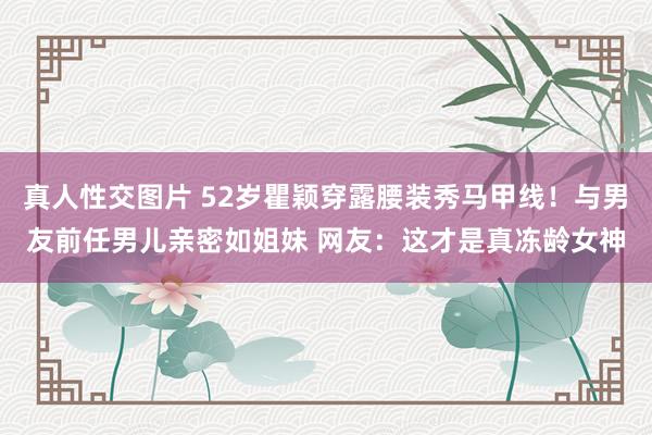 真人性交图片 52岁瞿颖穿露腰装秀马甲线！与男友前任男儿亲密如姐妹 网友：这才是真冻龄女神