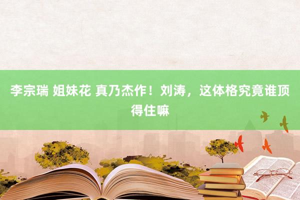 李宗瑞 姐妹花 真乃杰作！刘涛，这体格究竟谁顶得住嘛