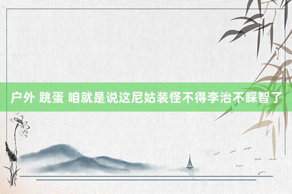 户外 跳蛋 咱就是说这尼姑装怪不得李治不睬智了