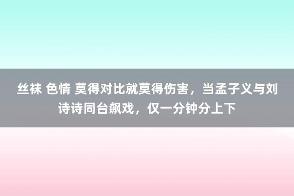 丝袜 色情 莫得对比就莫得伤害，当孟子义与刘诗诗同台飙戏，仅一分钟分上下