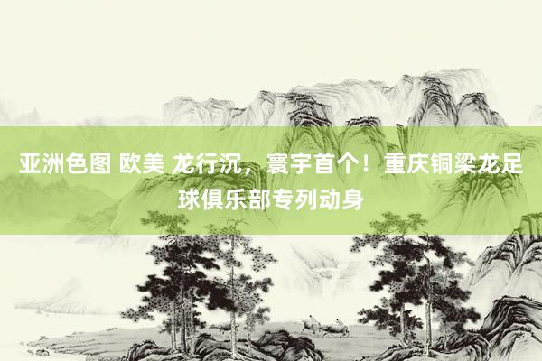亚洲色图 欧美 龙行沉，寰宇首个！重庆铜梁龙足球俱乐部专列动身