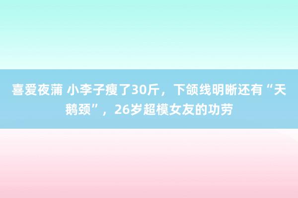 喜爱夜蒲 小李子瘦了30斤，下颌线明晰还有“天鹅颈”，26岁超模女友的功劳