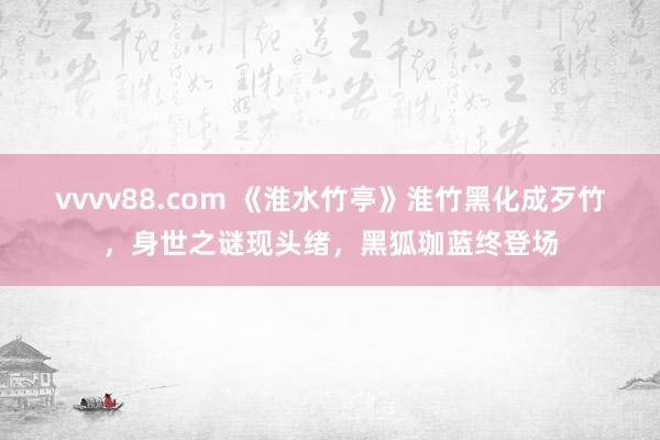 vvvv88.com 《淮水竹亭》淮竹黑化成歹竹，身世之谜现头绪，黑狐珈蓝终登场
