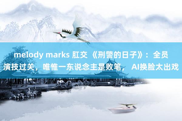 melody marks 肛交 《刑警的日子》：全员演技过关，唯惟一东说念主是败笔， AI换脸太出戏
