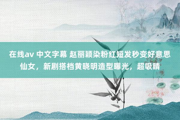 在线av 中文字幕 赵丽颖染粉红短发秒变好意思仙女，新剧搭档黄晓明造型曝光，超吸睛