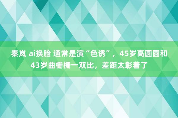 秦岚 ai换脸 通常是演“色诱”，45岁高圆圆和43岁曲栅栅一双比，差距太彰着了