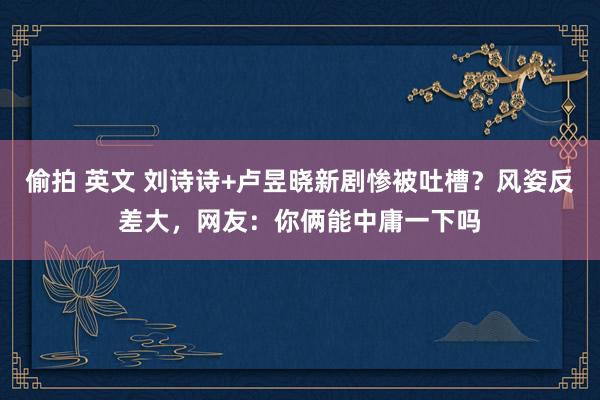偷拍 英文 刘诗诗+卢昱晓新剧惨被吐槽？风姿反差大，网友：你俩能中庸一下吗
