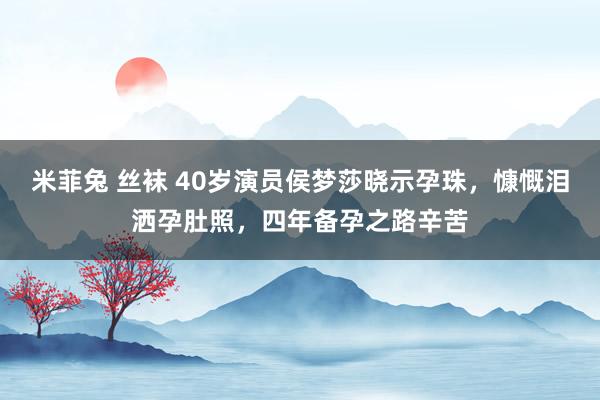 米菲兔 丝袜 40岁演员侯梦莎晓示孕珠，慷慨泪洒孕肚照，四年备孕之路辛苦