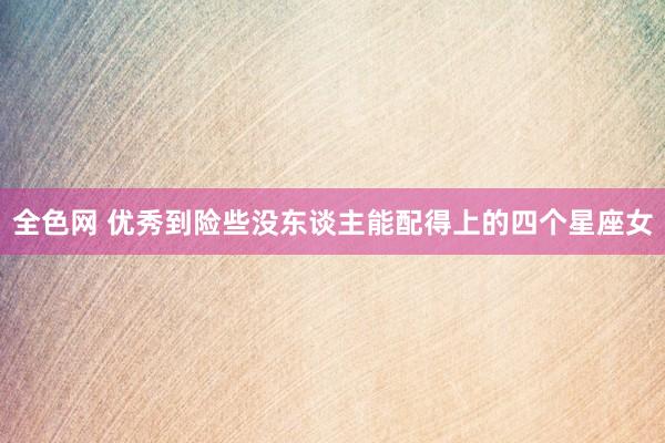 全色网 优秀到险些没东谈主能配得上的四个星座女