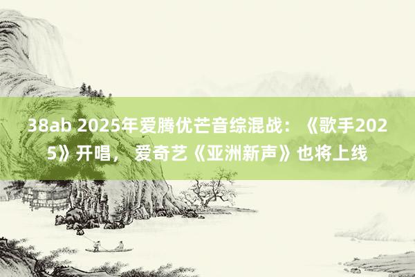 38ab 2025年爱腾优芒音综混战：《歌手2025》开唱， 爱奇艺《亚洲新声》也将上线