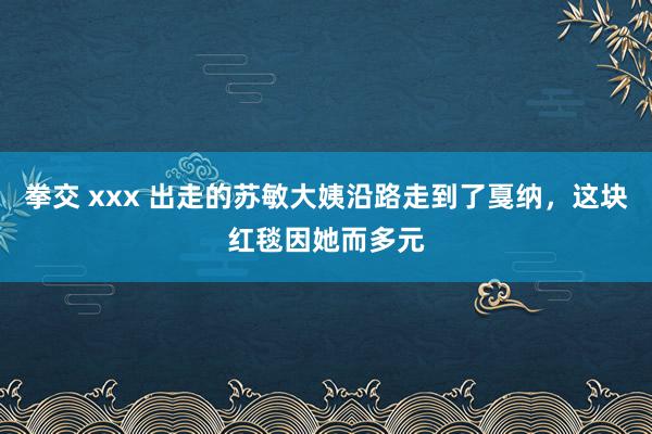 拳交 xxx 出走的苏敏大姨沿路走到了戛纳，这块红毯因她而多元