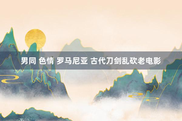 男同 色情 罗马尼亚 古代刀剑乱砍老电影