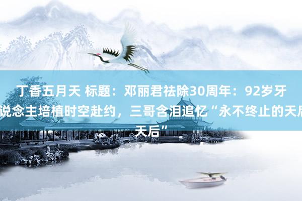 丁香五月天 标题：邓丽君祛除30周年：92岁牙东说念主培植时空赴约，三哥含泪追忆“永不终止的天后”