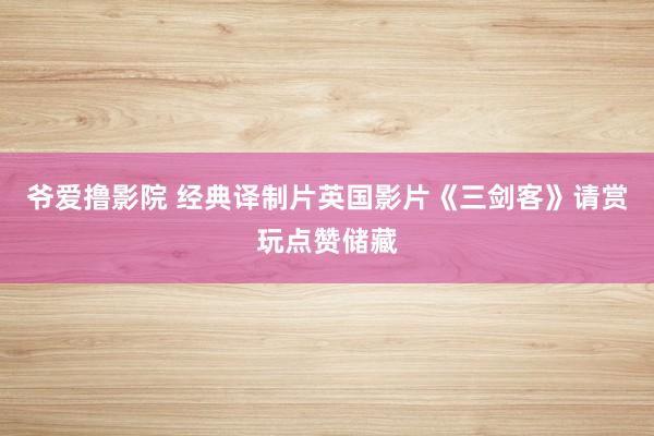 爷爱撸影院 经典译制片英国影片《三剑客》请赏玩点赞储藏