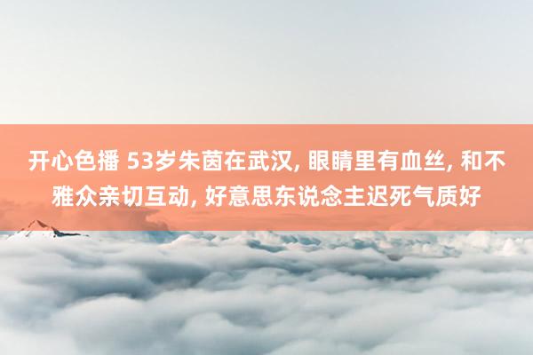 开心色播 53岁朱茵在武汉, 眼睛里有血丝, 和不雅众亲切互动, 好意思东说念主迟死气质好