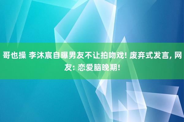 哥也操 李沐宸自曝男友不让拍吻戏! 废弃式发言, 网友: 恋爱脑晚期!