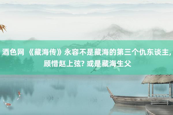 酒色网 《藏海传》永容不是藏海的第三个仇东谈主, 顾惜赵上弦? 或是藏海生父