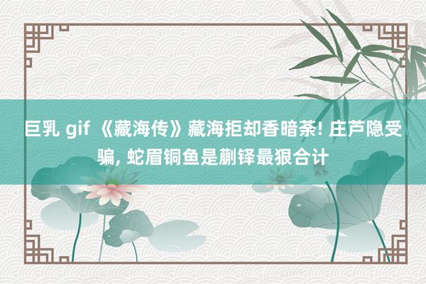 巨乳 gif 《藏海传》藏海拒却香暗荼! 庄芦隐受骗, 蛇眉铜鱼是蒯铎最狠合计
