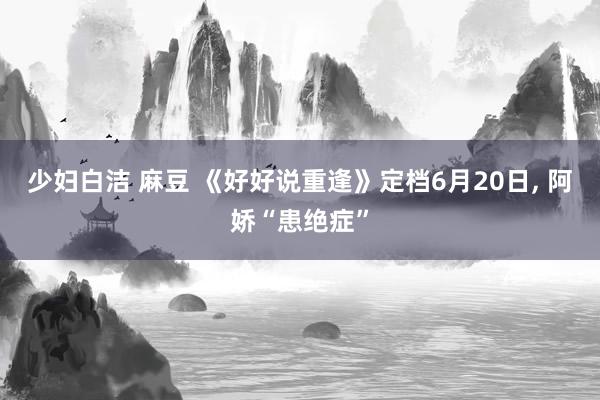 少妇白洁 麻豆 《好好说重逢》定档6月20日, 阿娇“患绝症”