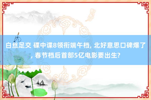 白丝足交 碟中谍8领衔端午档, 北好意思口碑爆了, 春节档后首部5亿电影要出生?