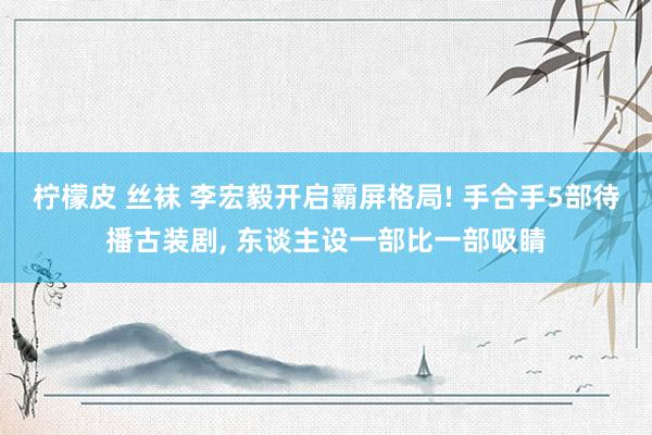 柠檬皮 丝袜 李宏毅开启霸屏格局! 手合手5部待播古装剧, 东谈主设一部比一部吸睛