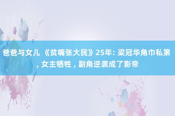 爸爸与女儿 《贫嘴张大民》25年: 梁冠华角巾私第 , 女主牺牲 , 副角逆袭成了影帝