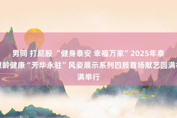 男同 打屁股 “健身泰安 幸福万家”2025年泰安银龄健康“芳华永驻”风姿展示系列四肢首场献艺圆满举行
