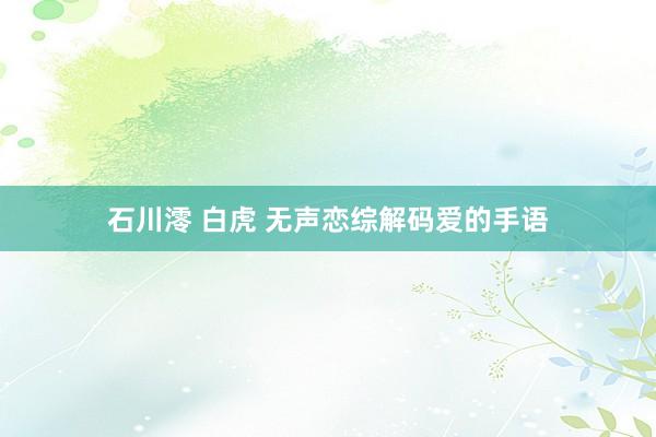 石川澪 白虎 无声恋综解码爱的手语