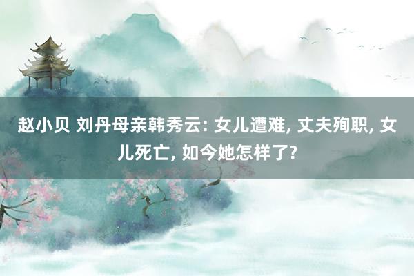 赵小贝 刘丹母亲韩秀云: 女儿遭难, 丈夫殉职, 女儿死亡, 如今她怎样了?