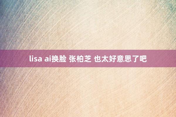 lisa ai换脸 张柏芝 也太好意思了吧