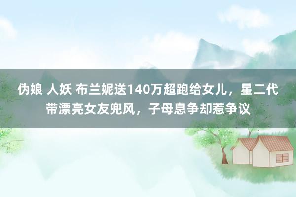 伪娘 人妖 布兰妮送140万超跑给女儿，星二代带漂亮女友兜风，子母息争却惹争议