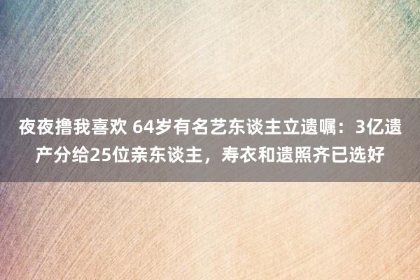 夜夜撸我喜欢 64岁有名艺东谈主立遗嘱：3亿遗产分给25位亲东谈主，寿衣和遗照齐已选好
