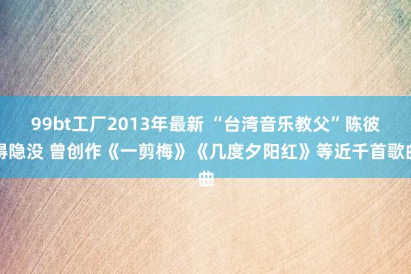 99bt工厂2013年最新 “台湾音乐教父”陈彼得隐没 曾创作《一剪梅》《几度夕阳红》等近千首歌曲
