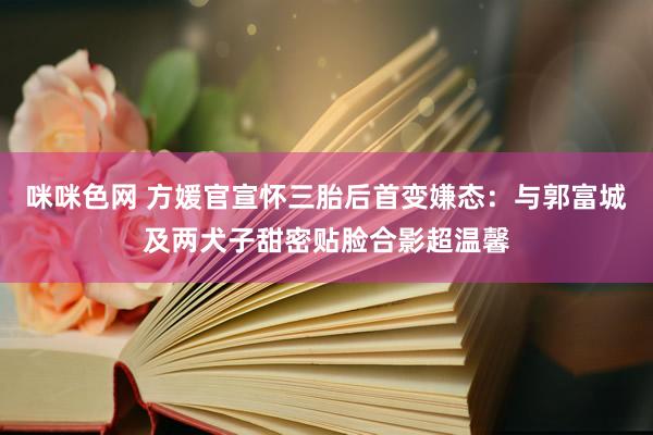 咪咪色网 方媛官宣怀三胎后首变嫌态：与郭富城及两犬子甜密贴脸合影超温馨