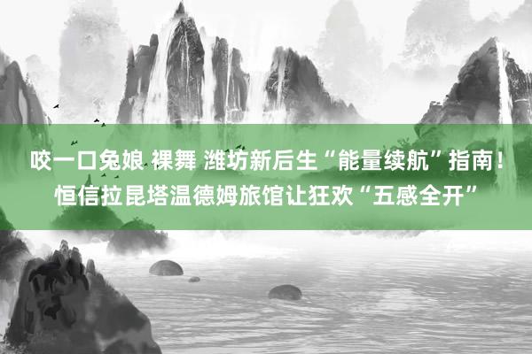 咬一口兔娘 裸舞 潍坊新后生“能量续航”指南！恒信拉昆塔温德姆旅馆让狂欢“五感全开”