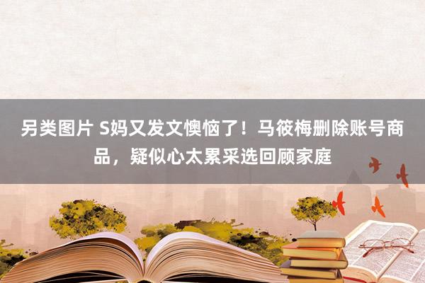 另类图片 S妈又发文懊恼了！马筱梅删除账号商品，疑似心太累采选回顾家庭