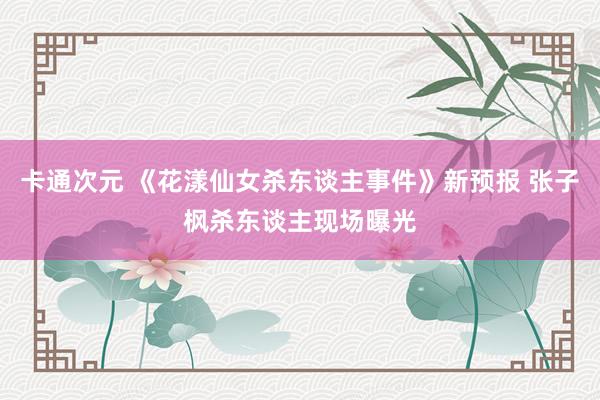 卡通次元 《花漾仙女杀东谈主事件》新预报 张子枫杀东谈主现场曝光