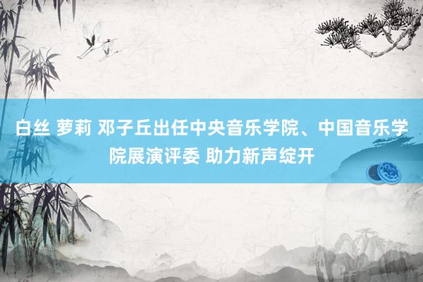 白丝 萝莉 邓子丘出任中央音乐学院、中国音乐学院展演评委 助力新声绽开