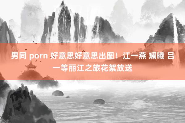 男同 porn 好意思好意思出图！江一燕 斓曦 吕一等丽江之旅花絮放送