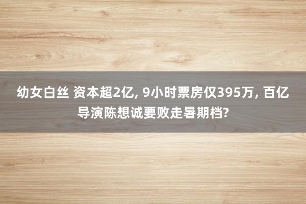 幼女白丝 资本超2亿, 9小时票房仅395万, 百亿导演陈想诚要败走暑期档?