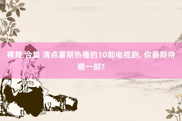 裸舞 合集 清点暑期热播的10部电视剧, 你最期待哪一部?