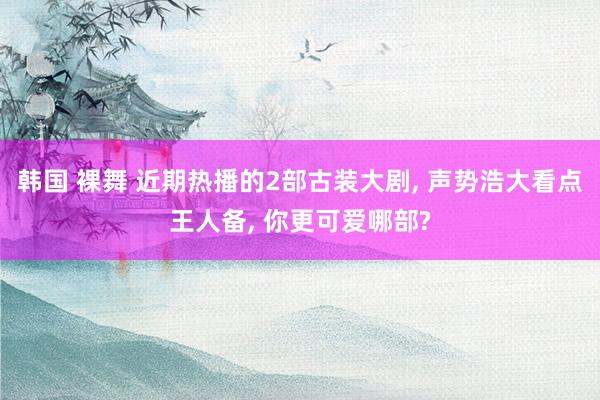 韩国 裸舞 近期热播的2部古装大剧, 声势浩大看点王人备, 你更可爱哪部?