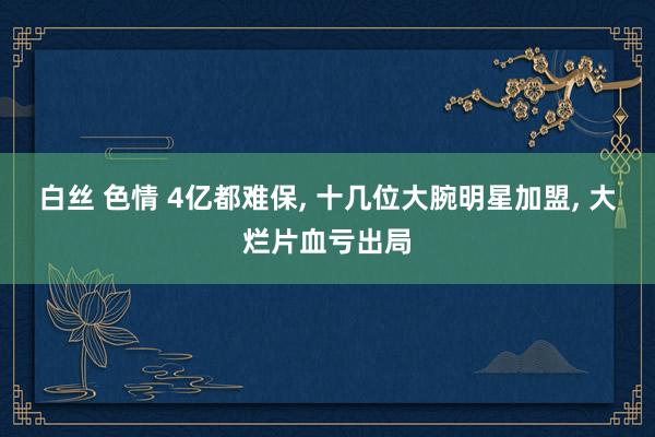 白丝 色情 4亿都难保, 十几位大腕明星加盟, 大烂片血亏出局